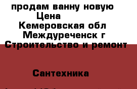 продам ванну новую › Цена ­ 9 000 - Кемеровская обл., Междуреченск г. Строительство и ремонт » Сантехника   